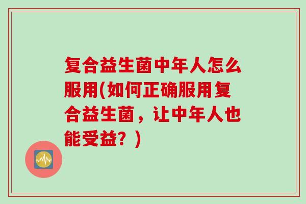 复合益生菌中年人怎么服用(如何正确服用复合益生菌，让中年人也能受益？)