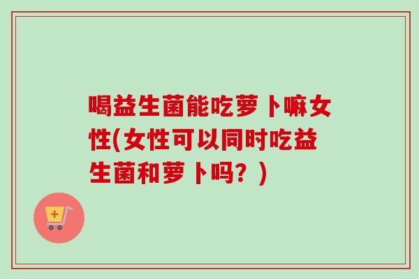 喝益生菌能吃萝卜嘛女性(女性可以同时吃益生菌和萝卜吗?) 喝益生菌能吃萝卜嘛女性(女性可以同时吃益生菌和萝卜吗?)