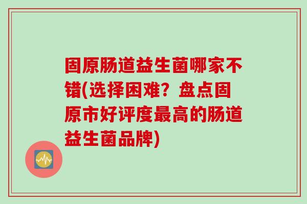 固原肠道益生菌哪家不错(选择困难?盘点固原市好评度高的肠道益生菌品牌) 固原肠道益生菌哪家不错(选择困难?盘点固原市好评度高的肠道益生菌品牌)