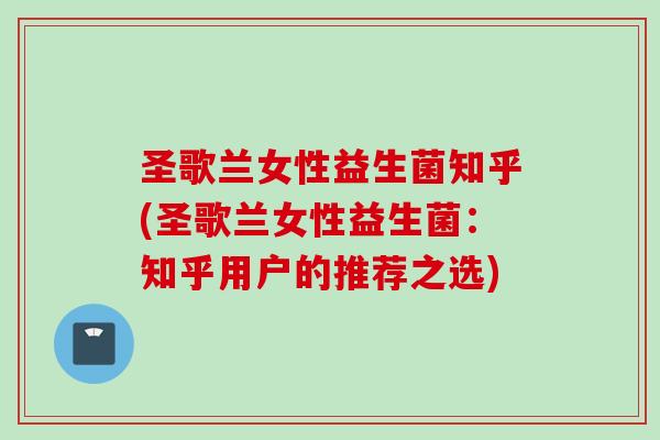 圣歌兰女性益生菌知乎(圣歌兰女性益生菌:知乎用户的推荐之选) 圣歌兰女性益生菌知乎(圣歌兰女性益生菌:知乎用户的推荐之选)