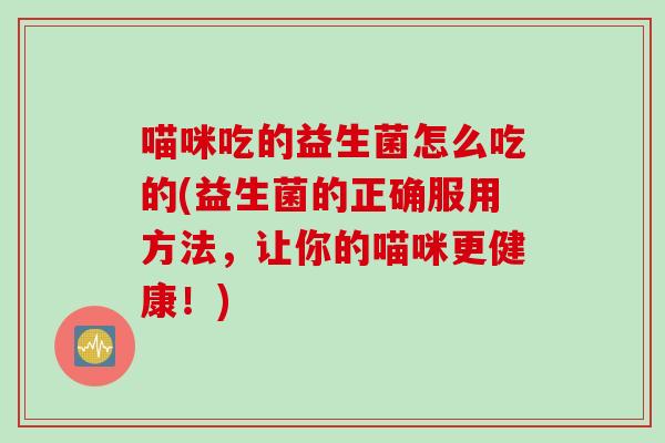 喵咪吃的益生菌怎么吃的(益生菌的正确服用方法，让你的喵咪更健康！)