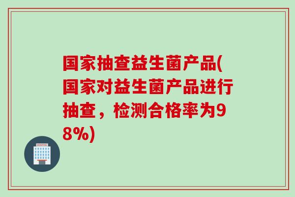 国家抽查益生菌产品(国家对益生菌产品进行抽查，检测合格率为98%)