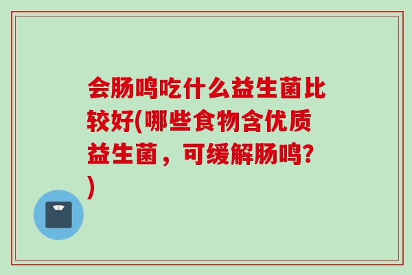 会肠鸣吃什么益生菌比较好(哪些食物含优质益生菌,可缓解肠鸣?) 会肠鸣吃什么益生菌比较好(哪些食物含优质益生菌,可缓解肠鸣?)