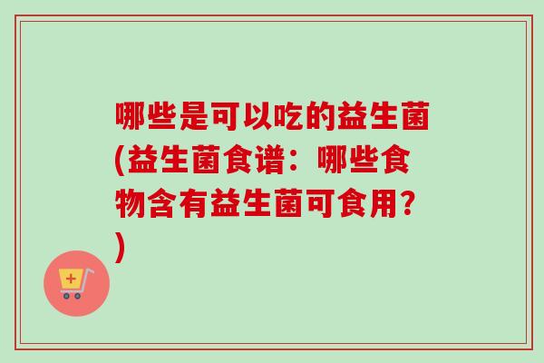 哪些是可以吃的益生菌(益生菌食谱：哪些食物含有益生菌可食用？)