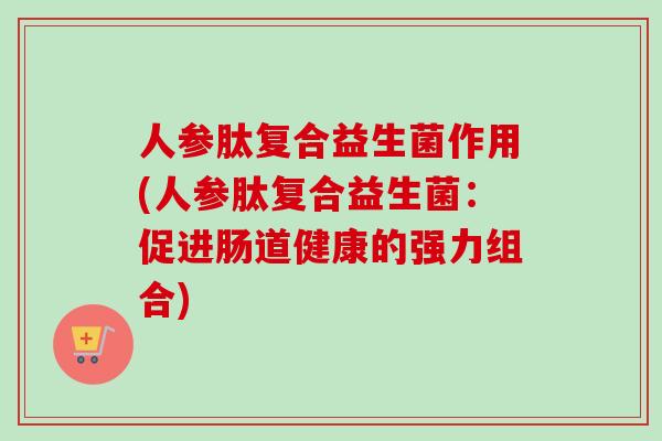 人参肽复合益生菌作用(人参肽复合益生菌:促进肠道健康的强力组合) 人参肽复合益生菌作用(人参肽复合益生菌:促进肠道健康的强力组合)