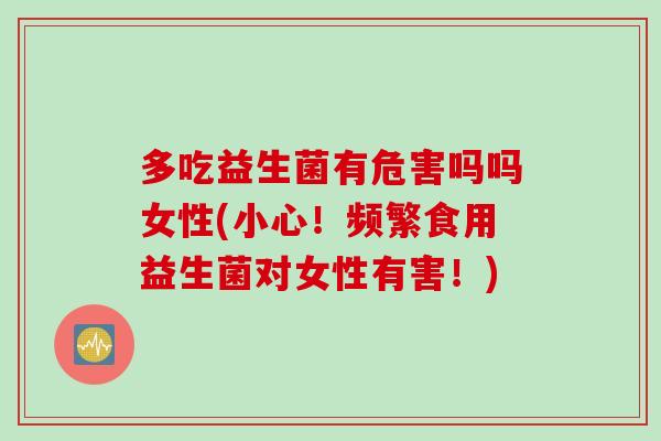 多吃益生菌有危害吗吗女性(小心！频繁食用益生菌对女性有害！)