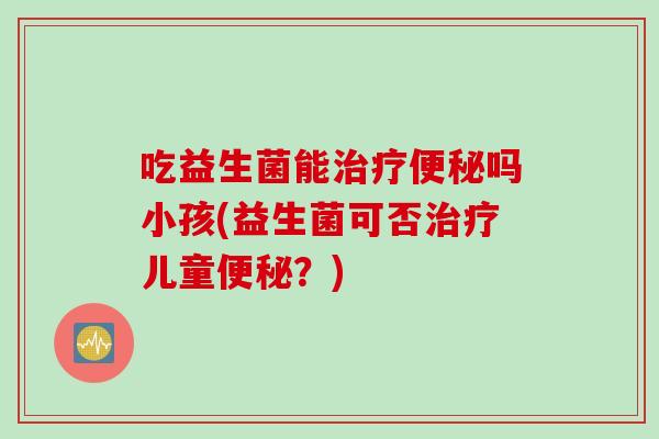 吃益生菌能吗小孩(益生菌可否儿童？)