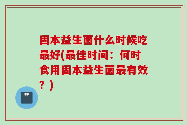 固本益生菌什么时候吃好(佳时间:何时食用固本益生菌有效?) 固本益生菌什么时候吃好(佳时间:何时食用固本益生菌有效?)