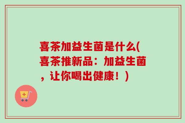 喜茶加益生菌是什么(喜茶推新品:加益生菌,让你喝出健康!) 喜茶加益生菌是什么(喜茶推新品:加益生菌,让你喝出健康!)
