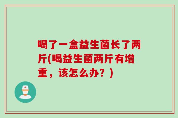 喝了一盒益生菌长了两斤(喝益生菌两斤有增重，该怎么办？)