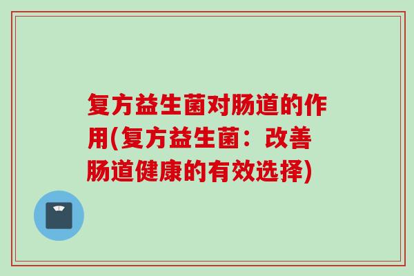 复方益生菌对肠道的作用(复方益生菌:改善肠道健康的有效选择) 复方益生菌对肠道的作用(复方益生菌:改善肠道健康的有效选择)