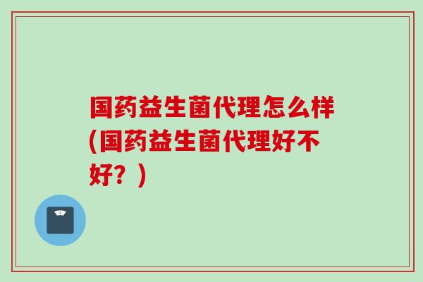 国药益生菌代理怎么样(国药益生菌代理好不好？)