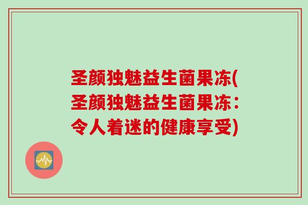 圣颜独魅益生菌果冻(圣颜独魅益生菌果冻:令人着迷的健康享受) 圣颜独魅益生菌果冻(圣颜独魅益生菌果冻:令人着迷的健康享受)