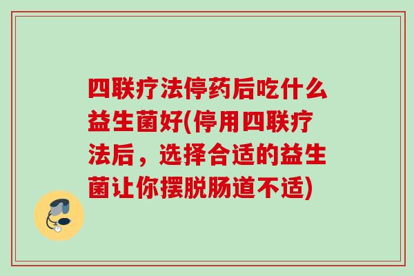 四联疗法停药后吃什么益生菌好(停用四联疗法后，选择合适的益生菌让你摆脱肠道不适)
