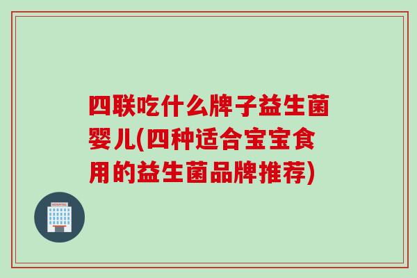四联吃什么牌子益生菌婴儿(四种适合宝宝食用的益生菌品牌推荐) 四联吃什么牌子益生菌婴儿(四种适合宝宝食用的益生菌品牌推荐)