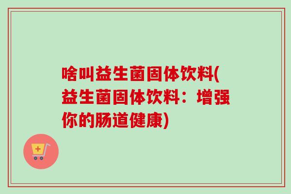 啥叫益生菌固体饮料(益生菌固体饮料：增强你的肠道健康)