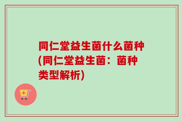 同仁堂益生菌什么菌种(同仁堂益生菌:菌种类型解析) 同仁堂益生菌什么菌种(同仁堂益生菌:菌种类型解析)
