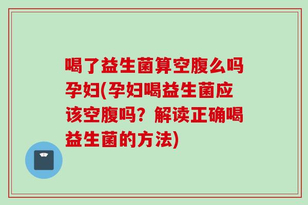 喝了益生菌算空腹么吗孕妇(孕妇喝益生菌应该空腹吗?解读正确喝益生菌的方法) 喝了益生菌算空腹么吗孕妇(孕妇喝益生菌应该空腹吗?解读正确喝益生菌的方法)
