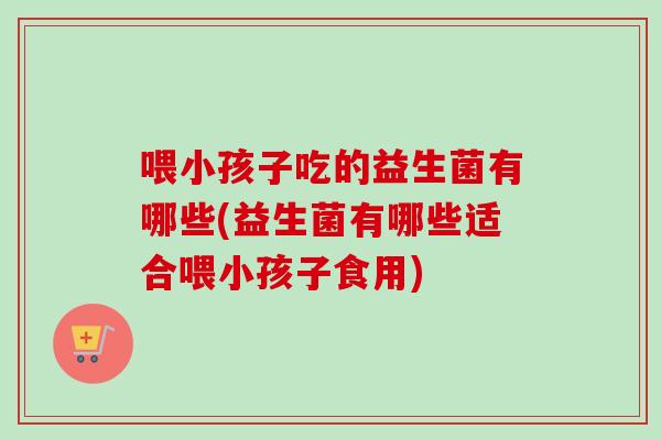 喂小孩子吃的益生菌有哪些(益生菌有哪些适合喂小孩子食用) 喂小孩子吃的益生菌有哪些(益生菌有哪些适合喂小孩子食用)