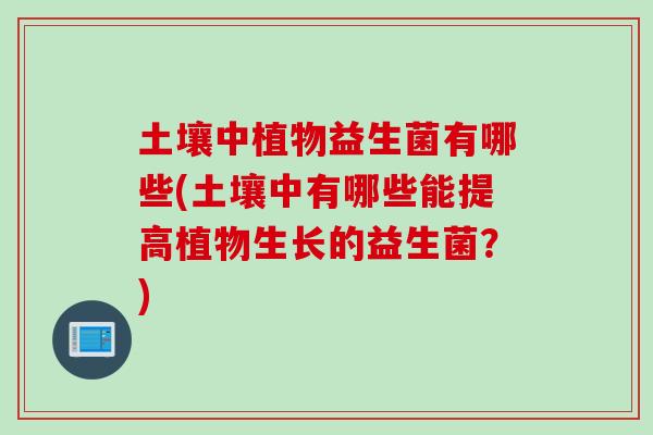 土壤中植物益生菌有哪些(土壤中有哪些能提高植物生长的益生菌?) 土壤中植物益生菌有哪些(土壤中有哪些能提高植物生长的益生菌?)