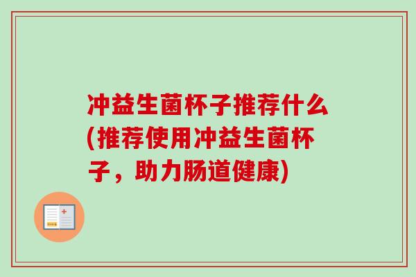 冲益生菌杯子推荐什么(推荐使用冲益生菌杯子,助力肠道健康) 冲益生菌杯子推荐什么(推荐使用冲益生菌杯子,助力肠道健康)