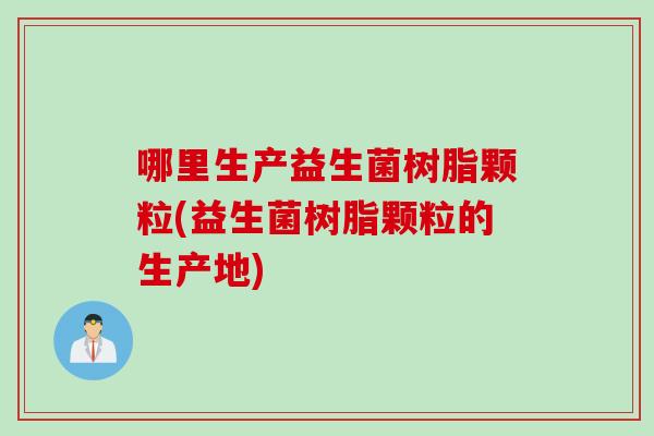 哪里生产益生菌树脂颗粒(益生菌树脂颗粒的生产地)