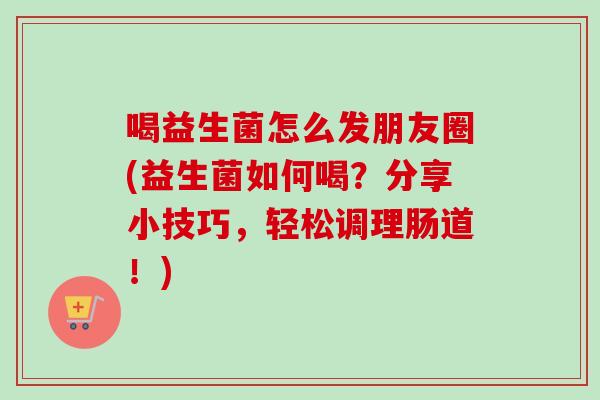 喝益生菌怎么发朋友圈(益生菌如何喝?分享小技巧,轻松调理肠道!) 喝益生菌怎么发朋友圈(益生菌如何喝?分享小技巧,轻松调理肠道!)