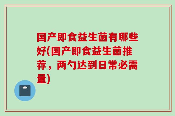 国产即食益生菌有哪些好(国产即食益生菌推荐,两勺达到日常必需量) 国产即食益生菌有哪些好(国产即食益生菌推荐,两勺达到日常必需量)