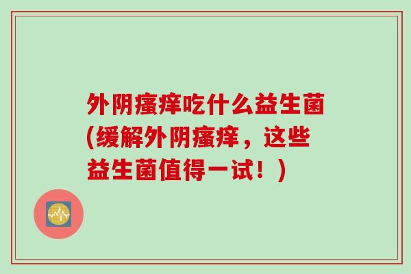 外阴吃什么益生菌(缓解外阴，这些益生菌值得一试！)