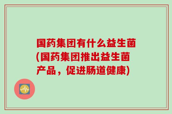 国药集团有什么益生菌(国药集团推出益生菌产品,促进肠道健康) 国药集团有什么益生菌(国药集团推出益生菌产品,促进肠道健康)