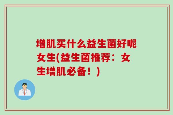 增肌买什么益生菌好呢女生(益生菌推荐:女生增肌必备!) 增肌买什么益生菌好呢女生(益生菌推荐:女生增肌必备!)