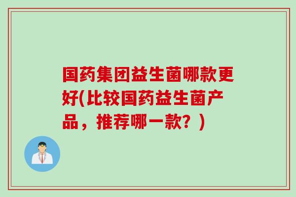 国药集团益生菌哪款更好(比较国药益生菌产品，推荐哪一款？)