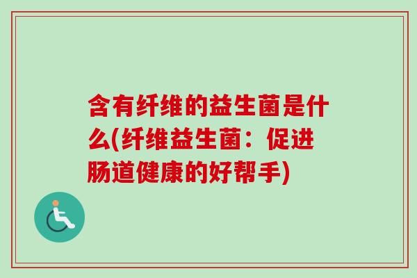 含有纤维的益生菌是什么(纤维益生菌：促进肠道健康的好帮手)