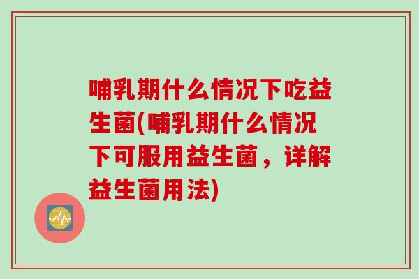 哺乳期什么情况下吃益生菌(哺乳期什么情况下可服用益生菌，详解益生菌用法)