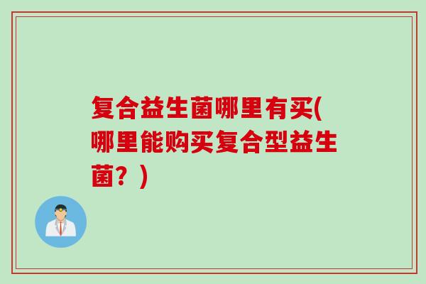 复合益生菌哪里有买(哪里能购买复合型益生菌?) 复合益生菌哪里有买(哪里能购买复合型益生菌?)