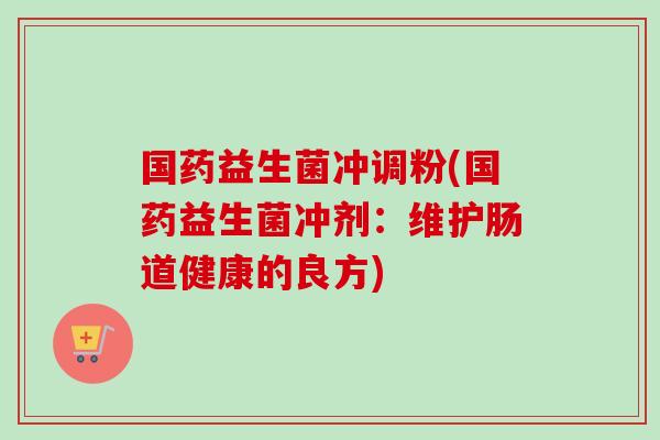 国药益生菌冲调粉(国药益生菌冲剂：维护肠道健康的良方)