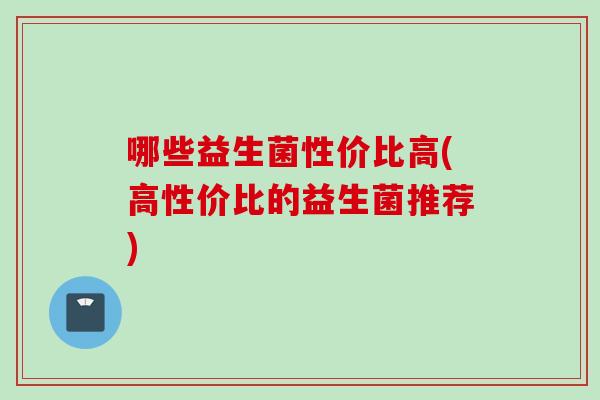 哪些益生菌性价比高(高性价比的益生菌推荐) 哪些益生菌性价比高(高性价比的益生菌推荐)
