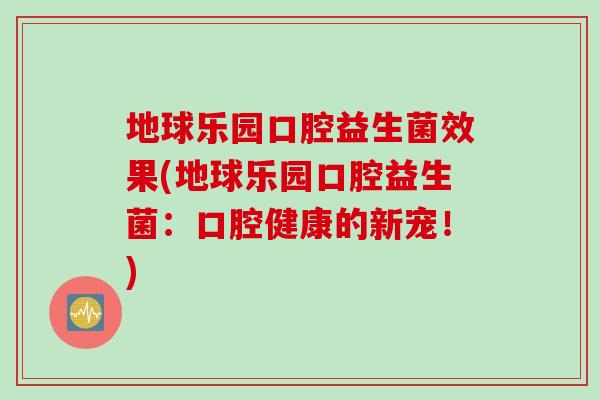 地球乐园口腔益生菌效果(地球乐园口腔益生菌：口腔健康的新宠！)