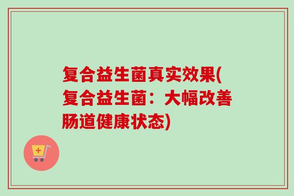 复合益生菌真实效果(复合益生菌:大幅改善肠道健康状态) 复合益生菌真实效果(复合益生菌:大幅改善肠道健康状态)
