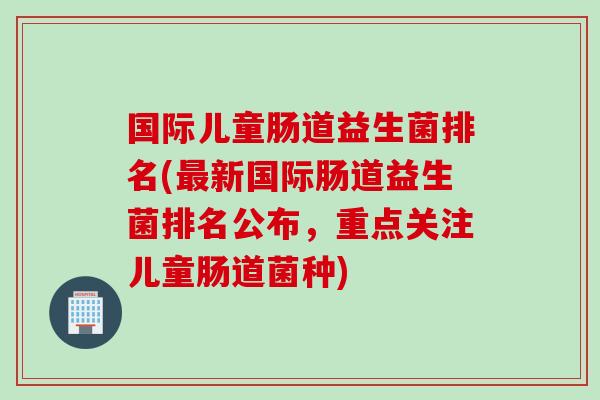 国际儿童肠道益生菌排名(新国际肠道益生菌排名公布,重点关注儿童肠道菌种) 国际儿童肠道益生菌排名(新国际肠道益生菌排名公布,重点关注儿童肠道菌种)