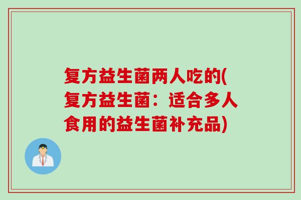 复方益生菌两人吃的(复方益生菌：适合多人食用的益生菌补充品)