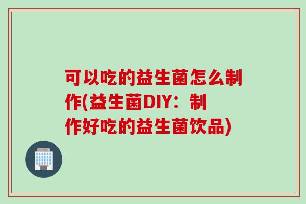 可以吃的益生菌怎么制作(益生菌DIY:制作好吃的益生菌饮品) 可以吃的益生菌怎么制作(益生菌DIY:制作好吃的益生菌饮品)