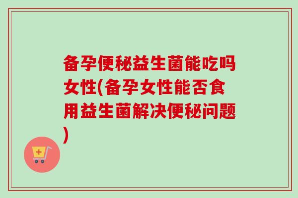 备孕益生菌能吃吗女性(备孕女性能否食用益生菌解决问题) 备孕益生菌能吃吗女性(备孕女性能否食用益生菌解决问题)