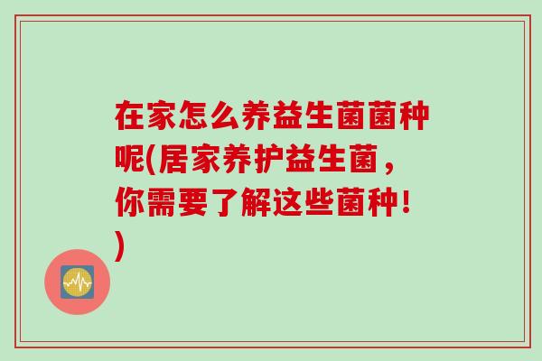 在家怎么养益生菌菌种呢(居家养护益生菌,你需要了解这些菌种!) 在家怎么养益生菌菌种呢(居家养护益生菌,你需要了解这些菌种!)