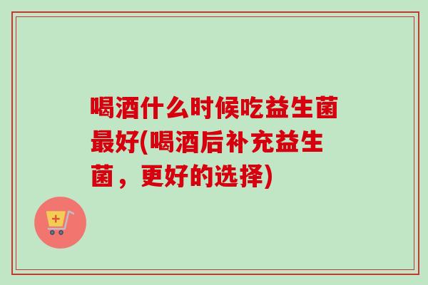 喝酒什么时候吃益生菌好(喝酒后补充益生菌，更好的选择)