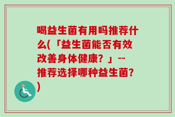 喝益生菌有用吗推荐什么(「益生菌能否有效改善身体健康?」--推荐选择哪种益生菌?) 喝益生菌有用吗推荐什么(「益生菌能否有效改善身体健康?」--推荐选择哪种益生菌?)