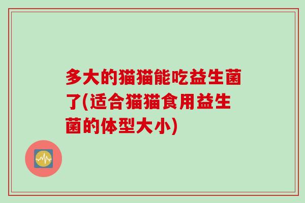 多大的猫猫能吃益生菌了(适合猫猫食用益生菌的体型大小) 多大的猫猫能吃益生菌了(适合猫猫食用益生菌的体型大小)