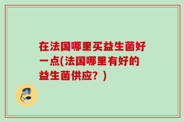 在法国哪里买益生菌好一点(法国哪里有好的益生菌供应?) 在法国哪里买益生菌好一点(法国哪里有好的益生菌供应?)