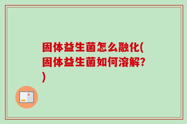 固体益生菌怎么融化(固体益生菌如何溶解?) 固体益生菌怎么融化(固体益生菌如何溶解?)