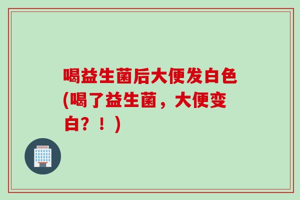 喝益生菌后大便发白色(喝了益生菌,大便变白?!) 喝益生菌后大便发白色(喝了益生菌,大便变白?!)